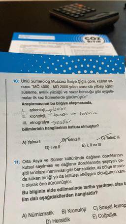 10. Ünlü Sümerolog Muazzez İlmiye Çığ'a göre, kazılar so-
nucu “MÖ 4000 - MÖ 2000 yılları arasında yılbaşı ağacı
süsleme, evlilik yüzüğü ve nazar boncuğu gibi uygula-
malar ilk kez Sümerlerde görülmüştür."
Araştırmacının bu bilgiye ulaşmasında,
I. arkeoloji, kort
II. kronoloji,
oroa ve toerior
III. etnografya Kültür
bilimlerinin hangilerinin katkısı olmuştur?
A) Yalnız
B Yalnız II
C) Yalnız III
E) I, II ve III
D) I ve II
11. Orta Asya ve Sümer kültüründe dağların doruklarının
kutsal sayılması ve dağların doruklarında yaşayan çe-
şitli tanrılara inanılması gibi benzerlikler, iki bölge arasın-
da köken birliği ya da kültürel etkileşim olduğunun kani-
ti olarak öne sürülmüştür.
Bu bilginin elde edilmesinde tarihe yardımcı olan b
lim dalı aşağıdakilerden hangisidir?
C) Sosyal Antrop
E) Coğrafya
A) Numizmatik B) Kronoloji
D) Heraldik