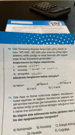 10. Ünlü Sümerolog Muazzez İlmiye Çığ'a göre, kazılar so-
nucu “MÖ 4000 - MÖ 2000 yılları arasında yılbaşı ağacı
süsleme, evlilik yüzüğü ve nazar boncuğu gibi uygula-
malar ilk kez Sümerlerde görülmüştür."
Araştırmacının bu bilgiye ulaşmasında,
I. arkeoloji, kort
II. kronoloji,
oroa ve toerior
III. etnografya Kültür
bilimlerinin hangilerinin katkısı olmuştur?
A) Yalnız
B Yalnız II
C) Yalnız III
E) I, II ve III
D) I ve II
11. Orta Asya ve Sümer kültüründe dağların doruklarının
kutsal sayılması ve dağların doruklarında yaşayan çe-
şitli tanrılara inanılması gibi benzerlikler, iki bölge arasın-
da köken birliği ya da kültürel etkileşim olduğunun kani-
ti olarak öne sürülmüştür.
Bu bilginin elde edilmesinde tarihe yardımcı olan b
lim dalı aşağıdakilerden hangisidir?
C) Sosyal Antrop
E) Coğrafya
A) Numizmatik B) Kronoloji
D) Heraldik
