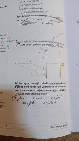amanda
Al. Çukur ayna X
III. Tümsek ayna
v. Ince kenarlı mercek
V. Kalin kenarli mercek
optik kutunun içerisindeki cisim hangileri olama
B) I ve III
C) I, III ve IV
A) Yalnız
D) Dili ve v
E) Live 10
BI
enny
Imase için
hiz irre-o
stünsele aynu
7. Düzlem ayna ve yakınsak mercekten oluşan sistemde
K, L ve M ışınları şekildeki gibi merceğe gönderiliyor.
do
Nina S
sloval,
M
Asal
eksen
K
Düzlem ayna merceğin odaklarından birine konul-
duğuna göre hangi işın yansıma ve kırılmalardan
sonra sistemi geliş doğrultusuna paralel terkeder?
(Noktalar arası uzaklıklar eşittir.)
A) Yalnız L B) K ve L C)
E) K, LVEM
D) KVET
ge-
4
Diğer sayfaya geçiniz
.