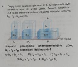 11. Düşey kesiti şekildeki gibi olan K, L, M kaplarında aynı
sıcaklıkta aynı tür sıvılar vardır. Sıvıların sıcaklıkları
AT kadar artırılınca siviların yükselme miktarları sırasıyla
hkih, hm oluyor.
A
K
L
M
Sivi
Sivi
Sivi
yer (yatay)
A
2A
3A
Kapların genleşmesi önemsenmediğine göre;
hk, h, hm arasındaki ilişki nasıldır?
A) hk > h_ > M B) hk = hm >h C) hk = h = hm
D) hm > h >hk E) hm>hk=hl
