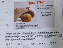 7.
İSRAF ETME! !
Bir yılda 2,1 milyar
ekmek israf ediliyor.
Parasal değeri
16 milyar TL
2
N
u z
Bu parayla,
80 hastane veya 500 okul
yapılabilir.
Afişte yer alan bilgilere göre, israf edilen ekmeğin
parasal değeri kaç milyar TL olursa 20 hastane ve 100
okul birlikte inşa edilebilir?
A) 3,2
B) 4
C) 4,8
D) 6,4
E) 7,2
