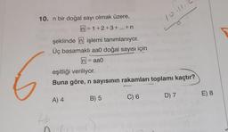 10.11
10. n bir doğal sayı olmak üzere,
n = 1+2+3+...+n
şeklinde n işlemi tanımlanıyor.
Üç basamaklı aaO doğal sayısı için
In
aao
eşitliği veriliyor.
Buna göre, n sayısının rakamları toplamı kaçtır?
B) 5
C) 6
D) 7
E) 8
A) 4
26
a
