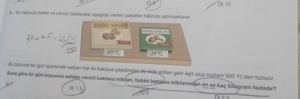 D) 10
5. Bir tatlıcıda fistikli ve cevizli baklavalar aşağıda verilen paketler hâlinde satılmaktadır.
CEVİZLI BAKLAVA
FISTIKLI BAKLAVA
30 +25=55/
750 g
500
2,5
30 TL
25 TL
Bu tatlıcıda bir gün içerisinde satılan her iki baklava çeşidinden de elde edilen ge