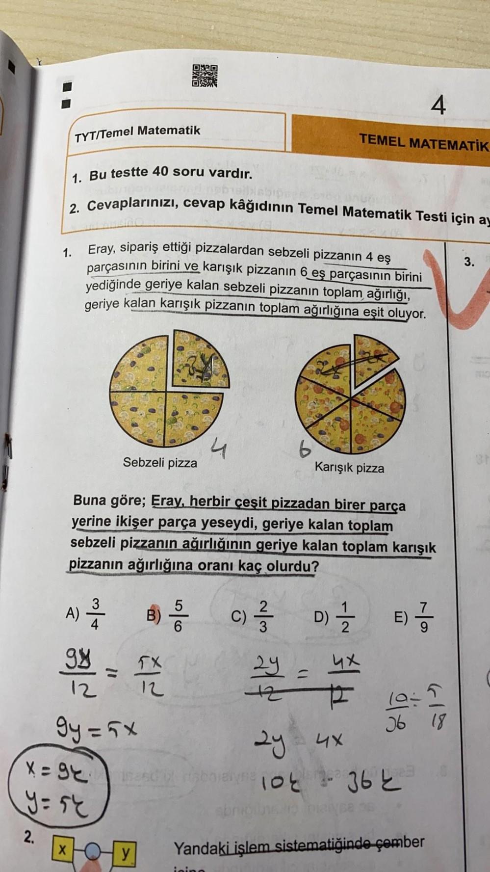 4
TYT/Temel Matematik
TEMEL MATEMATIK
1. Bu testte 40 soru vardır.
2. Cevaplarınızı, cevap kâğıdının Temel Matematik Testi için ay
1.
3.
Eray, sipariş ettiği pizzalardan sebzeli pizzanın 4 eş
parçasının birini ve karışık pizzanın 6 eş parçasının birini
yed