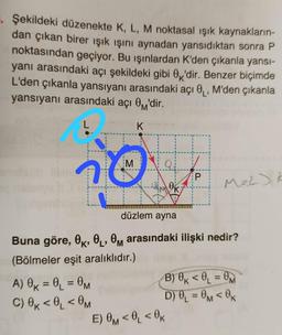 Şekildeki düzenekte K, L, M noktasal işık kaynakların-
dan çıkan birer işık ışını aynadan yansıdıktan sonra P
noktasından geçiyor. Bu işınlardan K'den çıkanla yansi-
yanı arasındaki açı şekildeki gibi Ox'dir. Benzer biçimde
L'den çıkanla yansıyanı arasındaki açı 0 , M'den çıkanla
yansıyanı arasındaki açı Om'dir.
L
K
M
Q
P
OK
M22) k
düzlem ayna
Buna göre, OK, OL, Om arasındaki ilişki nedir?
(Bölmeler eşit aralıklıdır.)
A) Ok = @_ = OM
B) Ok <0=
C) Ok<0, <OM
D) 0 = Om < OK
E) OM <0, < OK
