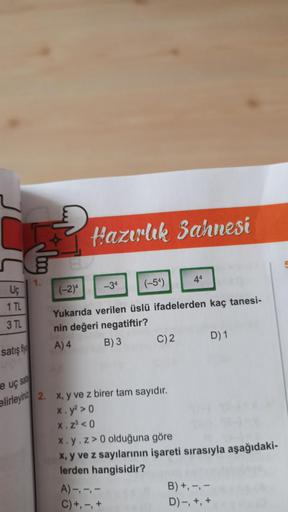 Hazırlık Sahnesi
1.
44
(-54)
-34
(-2)*
Uç
1 TL
3 TL
Yukarıda verilen üslü ifadelerden kaç tanesi-
nin değeri negatiftir?
A) 4 B)3
C)2
D) 1
satış fiya
e uç sa
elirleyin 2. x, y ve z birer tam sayıdır.
X. y? > 0
x. 230
X. y.z> 0 olduğuna göre
X, y ve z sayıl