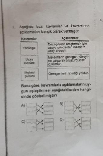 4.
2. Aşağıda bazı kavramlar ve kavramların
açıklamaları karışık olarak verilmiştir.
Kavramlar
Açıklamalar
Gezegenleri araştırmak için
Yörünge uzaya gönderilen insansız
uzay aracıdır.
Meteorların gezegen yüzeyi-
Uzay
sondasi
ne çarparak oluşturdukları
çuku