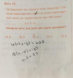 Soru 12:
Üç basamaklı abc sayısının birler basamağı 7 dir.
Onlar basamağındaki radam ile yüzler basamağın-
daki rakam yer değiştirdiğinde sayı 180 artıyor.
a < b <C
olduğuna göre, kaç farklı abc sayısı yazılabilir?
A) 2
B) 3
č) 4
D) 5
E) 6
abt+180 = 607
916-a)= 186
bro= 20