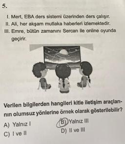 5.
I. Mert, EBA ders sistemi üzerinden ders çalışır.
II. Ali, her akşam mutlaka haberleri izlemektedir.
III. Emre, bütün zamanını Sercan ile online oyunda
geçirir.
Verilen bilgilerden hangileri kitle iletişim araçları-
nin olumsuz yönlerine örnek olarak gösterilebilir?
A) Yalnız !
B) Yalnız III
C) I ve II
D) II ve III