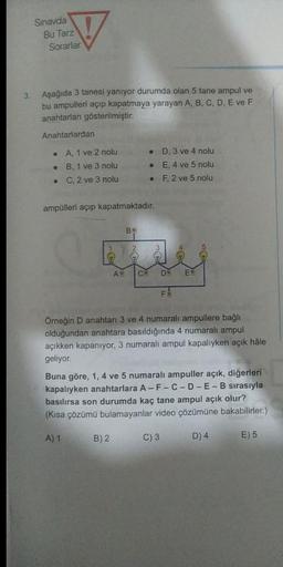 Sinavda
Bu Tarz
Sorarlar
3
Aşağıda 3 tanesi yanıyor durumda olan 5 tane ampul ve
bu ampulleri açıp kapatmaya yarayan A, B, C, D, E ve F
anahtarları gösterilmiştir.
Anahtarlardan
A, 1 ve 2 nolu
B, 1 ve 3 nolu
C, 2 ve 3 nolu
D. 3 ve 4 nolu
E, 4 ve 5 nolu
F, 2 ve 5 nolu
ampülleri açıp kapatmaktadır.
B
AV
C
D
E
FE
Örneğin D anahtarı 3 ve 4 numaralı ampullere bağlı
olduğundan anahtara basıldığında 4 numaralı ampul
açıkken kapanıyor, 3 numaralı ampul kapalıyken açık hâle
geliyor
Buna göre, 1, 4 ve 5 numaralı ampuller açık, diğerleri
kapalıyken anahtarlara A-F-C-D-E-B sırasıyla
basılırsa son durumda kaç tane ampul açık olur?
(Kısa çözümü bulamayanlar video çözümüne bakabilirler.)
A) 1
B) 2
C) 3
D) 4
E) 5