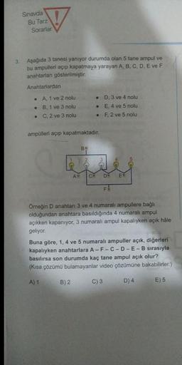 Sinavda
Bu Tarz
Sorarlar
3
Aşağıda 3 tanesi yanıyor durumda olan 5 tane ampul ve
bu ampulleri açıp kapatmaya yarayan A, B, C, D, E ve F
anahtarları gösterilmiştir.
Anahtarlardan
A, 1 ve 2 nolu
B, 1 ve 3 nolu
C, 2 ve 3 nolu
D. 3 ve 4 nolu
E, 4 ve 5 nolu
F, 2 ve 5 nolu
ampülleri açıp kapatmaktadır.
B
AV
C
D
E
FE
Örneğin D anahtarı 3 ve 4 numaralı ampullere bağlı
olduğundan anahtara basıldığında 4 numaralı ampul
açıkken kapanıyor, 3 numaralı ampul kapalıyken açık hâle
geliyor
Buna göre, 1, 4 ve 5 numaralı ampuller açık, diğerleri
kapalıyken anahtarlara A-F-C-D-E-B sırasıyla
basılırsa son durumda kaç tane ampul açık olur?
(Kısa çözümü bulamayanlar video çözümüne bakabilirler.)
A) 1
B) 2
C) 3
D) 4
E) 5
