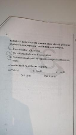 9.
1
Yaprakları cam fanus ile koruma altına alınmış yüklü bir
elektroskobun yaprakları arasındaki açının değeri,
Elektroskobun yük miktarı
II. Yapraklarda kullanılan metalin kütlesi
III) Elektroskobun topuzu ile yapraklarının yük kapasitelerinin
orani
etkenlerinden hangilerine bağlıdır?
A) Yalnız
B) I ve II
D) II ve III
C) I ve III
E) I, II ve III