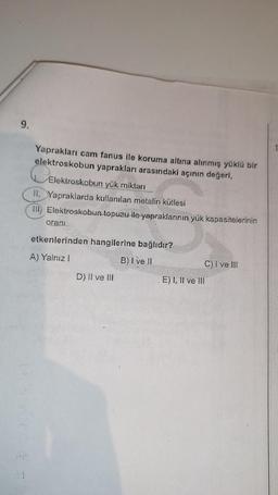 9.
1
Yaprakları cam fanus ile koruma altına alınmış yüklü bir
elektroskobun yaprakları arasındaki açının değeri,
Elektroskobun yük miktarı
II. Yapraklarda kullanılan metalin kütlesi
III) Elektroskobun topuzu ile yapraklarının yük kapasitelerinin
orani
etkenlerinden hangilerine bağlıdır?
A) Yalnız
B) I ve II
D) II ve III
C) I ve III
E) I, II ve III
