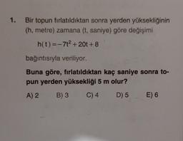 1.
Bir topun fırlatıldıktan sonra yerden yüksekliğinin
(h, metre) zamana (t, saniye) göre değişimi
h(t) =-712 + 20t + 8
bağıntısıyla veriliyor.
Buna göre, fırlatıldıktan kaç saniye sonra to-
pun yerden yüksekliği 5 m olur?
A) 2 B)3 C) 4 D) 5 E) 6