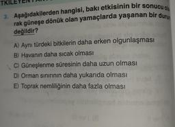TKIL
3. Aşağıdakilerden hangisi, bakı etkisinin bir sonucu ola
rak güneşe dönük olan yamaçlarda yaşanan bir durum
değildir?
A) Aynı türdeki bitkilerin daha erken olgunlaşması
B) Havanın daha sıcak olması
C) Güneşlenme süresinin daha uzun olması
D) Orman sinirinin daha yukarıda olması
E) Toprak nemliliğinin daha fazla olması