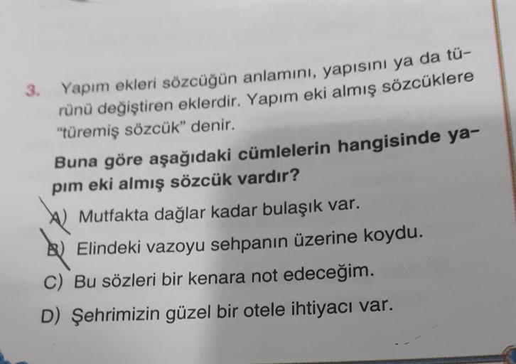 3.
Yapım ekleri sözcüğün anlamını, yapısını ya da tü-
rünü değiştiren eklerdir. Yapım eki almış sözcüklere
"türemiş sözcük" denir.
Buna göre aşağıdaki cümlelerin hangisinde ya-
pim eki almış sözcük vardır?
B
Mutfakta dağlar kadar bulaşık var.
Elindeki vazo