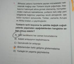 1.
Bilhassa yabancı kavimlerle yapılan mücadeleler neti-
cesinde mağlup olan Türklerin büyük çoğunluğu, baş-
kasının hakimiyeti altına girmek istememiş, hürriyetle-
rinden mahrum kalmaktansa, yurtlarını terk edip yeni
bölgelerde bağımsız yaşamayı tercih etmişlerdir, işte
bütün bunların sonucunda, Türkler, zamanla Avrupa
ve Afrika kıtaları..a yayılmışlardır.
Türklerin tarih boyunca bu şekilde değişik coğraf-
yalarda yaşamaları aşağıdakilerden hangisine se-
bep olmuş olabilir?
A) Millî benliklerini her zaman korumalarına
B) Adalet anlayışının kaybolmasına
C) Demokratik bir anlayışa
D) Birbirlerinden farklı gelişme göstermelerine
E) Yerleşik bir yaşama geçmelerine