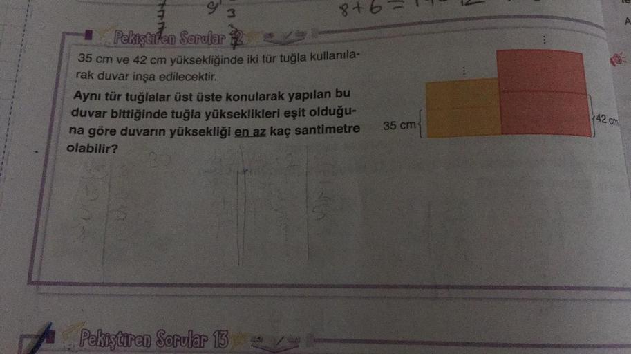 3
8+b=!
A
Pekiştiren Sorular 12
35 cm ve 42 cm yüksekliğinde iki tür tuğla kullanıla-
rak duvar inşa edilecektir.
Aynı tür tuğlalar üst üste konularak yapılan bu
duvar bittiğinde tuğla yükseklikleri eşit olduğu-
na göre duvarın yüksekliği en az kaç santime
