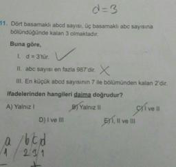 d=3
11. Dört basamaklı abcd sayısı, üç basamaklı abc sayısına
bölündüğünde kalan 3 olmaktadır.
Buna göre,
1. d = 3'tür.
II. abc sayısı en fazla 987'dir. X
III. En küçük abcd sayısının 7 ile bölümünden kalan 2'dir.
ifadelerinden hangileri daima doğrudur?
A) Yalniz !
B) Yalnizli
D) I ve II
BY1
, Il ve III
ve II
166d
219/1
1