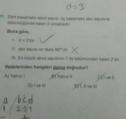 d=3
11. Dört basamaklı abcd sayısı, üç basamaklı abc sayısına
bölündüğünde kalan 3 olmaktadır.
Buna göre,
1. d = 3'tür.
II. abc sayısı en fazla 987'dir. X
III. En küçük abcd sayısının 7 ile bölümünden kalan 2'dir.
ifadelerinden hangileri daima doğrudur?
A) Yalniz !
B) Yalnizli
D) I ve II
BY1
, Il ve III
ve II
166d
219/1
1
