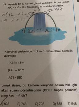 26
25. Aşağıda bir su kemeri görseli verilmiştir. Bu su kemeri
f(x) = -x2 + 12x fonksiyonu ile modellenmektedir.
288
X(12 x) = ot?
-0 t = 12
A
A 30.12.03 B
Koordinat düzleminde 1 birim 1 metre olarak ölçeklen-
dirilmiştir.
|AB= 18 m
CDI = 12 m
|AC| = |BD|
olmak üzere, bu kemere karşıdan bakan biri için
akan suyun görüntüsünün (CDEF kapalı şeklinin)
alanı kaç m2 dir?
A) 828
B) 748
C) 708
D) 658
E) 548