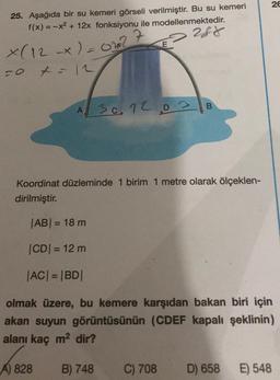 26
25. Aşağıda bir su kemeri görseli verilmiştir. Bu su kemeri
f(x) = -x2 + 12x fonksiyonu ile modellenmektedir.
288
X(12 x) = ot?
-0 t = 12
A
A 30.12.03 B
Koordinat düzleminde 1 birim 1 metre olarak ölçeklen-
dirilmiştir.
|AB= 18 m
CDI = 12 m
|AC| = |BD|
olmak üzere, bu kemere karşıdan bakan biri için
akan suyun görüntüsünün (CDEF kapalı şeklinin)
alanı kaç m2 dir?
A) 828
B) 748
C) 708
D) 658
E) 548
