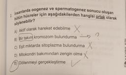 söylenebilir?
2. Insanlarda oogenez ve spermatogenez sonucu oluşan
bütün hücreler için aşağıdakilerden hangisi ortak olarak
A) Aktif olarak hareket edebilme X
B) Bir takım kromozom bulundurma
n
-
C) Eşit miktarda sitoplazma bulundurma X
D) Mitokondri bakımından zengin olma X
E) Döllenmeyi gerçekleştirme
la VIIVINVN