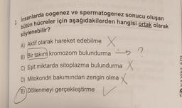 söylenebilir?
2. Insanlarda oogenez ve spermatogenez sonucu oluşan
bütün hücreler için aşağıdakilerden hangisi ortak olarak
A) Aktif olarak hareket edebilme X
B) Bir takım kromozom bulundurma
n
-
C) Eşit miktarda sitoplazma bulundurma X
D) Mitokondri bakımından zengin olma X
E) Döllenmeyi gerçekleştirme
la VIIVINVN
