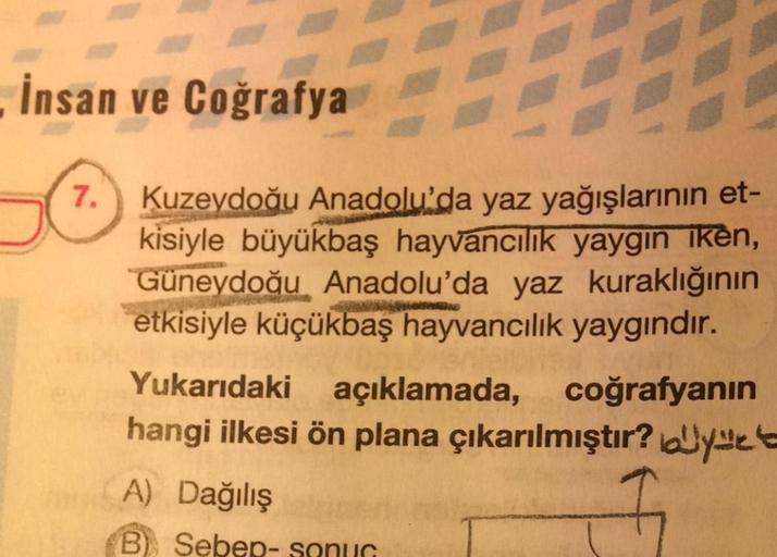 İnsan ve Coğrafya
7. Kuzeydoğu Anadolu'da yaz yağışlarının et-
kisiyle büyükbaş hayvancılık yaygin iken,
Güneydoğu Anadolu'da yaz kuraklığının
etkisiyle küçükbaş hayvancılık yaygındır.
Yukarıdaki açıklamada, coğrafyanın
hangi ilkesi ön plana çıkarılmıştır?