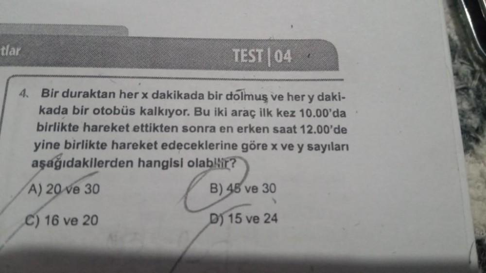 tlar
TEST|04
4. Bir duraktan her x dakikada bir dolmuş ve her y daki-
kada bir otobüs kalkıyor. Bu iki araç ilk kez 10.00'da
birlikte hareket ettikten sonra en erken saat 12.00'de
yine birlikte hareket edeceklerine göre x ve y sayıları
aşağıdakilerden hang