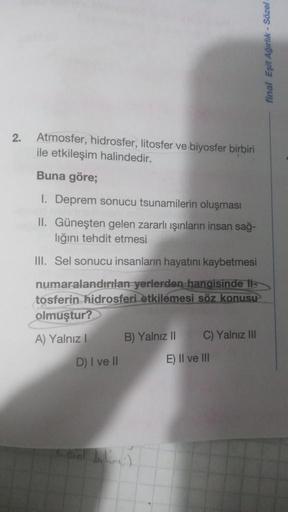 final Eşit Ağırlık - Sözel
2.
Atmosfer, hidrosfer, litosfer ve biyosfer birbiri
ile etkileşim halindedir.
Buna göre;
1. Deprem sonucu tsunamilerin oluşması
II. Güneşten gelen zararlı ışınların insan sağ-
liğini tehdit etmesi
III. Sel sonucu insanların haya