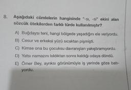 8.
Aşağıdaki cümlelerin hangisinde "-si, -si" ekini alan
sözcük ötekilerden farklı türde kullanılmıştır?
A) Buğdaysı teni, hangi bölgede yaşadığını ele veriyordu.
B) Cesur ve erkeksi yüzü sıcaktan pişmişti.
C) Kimse ona bu çocuksu davranışları yakıştıramıyordu.
D) Yatsı namazını kıldıktan sonra kaldığı odaya döndü.
E) Ömer Bey, ayrıksı görünümüyle iş yerinde göze bati-
yordu.