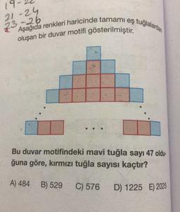 19-
21-24
23-26
Aşağıda renkleri haricinde tamami eş tuğlalardan
oluşan bir duvar motifi gösterilmiştir.
Bu duvar motifindeki mavi tuğla sayı 47 oldu-
ğuna göre, kırmızı tuğla sayısı kaçtır?
A) 484 B) 529
C) 576
D) 1225 E) 2025
