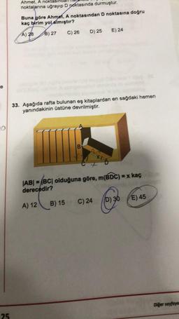 Ahmet, A noktası
noktalarına uğrayıp D Doktasında durmuştur.
Buna göre Ahmet, A noktasından D noktasına doğru
kaç birim yol almıştır?
D) 25
E) 24
C) 26
A) 28 B) 27
e
33. Aşağıda rafta bulunan eş kitaplardan en sağdaki hemen
yanındakinin üstüne devrilmiştir.
B
Ho
|AB| = |BC| olduğuna göre, m(BDC) = x kaç
derecedir?
D) 36
E) 45
C) 24
A) 12
B) 15
Diğer sayfaye
25