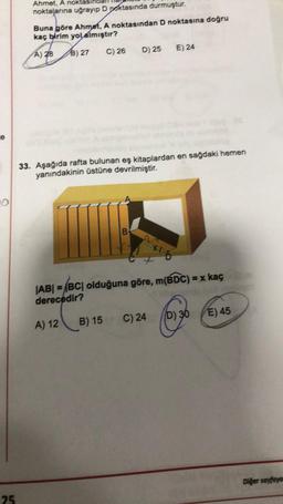 Ahmet, A noktası
noktalarına uğrayıp D Doktasında durmuştur.
Buna göre Ahmet, A noktasından D noktasına doğru
kaç birim yol almıştır?
D) 25
E) 24
C) 26
A) 28 B) 27
e
33. Aşağıda rafta bulunan eş kitaplardan en sağdaki hemen
yanındakinin üstüne devrilmiştir.
B
Ho
|AB| = |BC| olduğuna göre, m(BDC) = x kaç
derecedir?
D) 36
E) 45
C) 24
A) 12
B) 15
Diğer sayfaye
25
