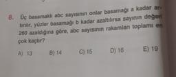 8. Üç basamaklı abc sayısının onlar basamağı a kadar ar-
tırılır, yüzler basamağı b kadar azaltılırsa sayının değeri
260 azaldığına göre, abc sayısının rakamlan toplamı en
çok kaçtır?
A) 13
E) 19
B) 14
C) 15
D) 16
