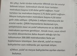 1. a po
Bu
A)
2 a
Bir çiftçi, farklı türden tohumlar dikmek için bir araziyi
bölmek istiyor. Geleneksel olarak mısır tarlaları
metrekare başına 3,50 dolar getiri sağlıyor. Yulaf
tarlaları ise metrekare başına 2,75 dolar getiri sağlıyor.
Meyve bahçelerinden metrekare başına 4,50 dolar
gelir elde ediliyor. Çiftçinin 1 milyon metrekarelik bir
arazisi vardır. Çiftlik hayvanlarını beslemek için,
yetiştiricinin mısır ve yulaf tohumuna en az 300.000
metrekare ayırması gerekiyor. Ancak mısır, uzun süreli
kuraklık dönemlerine daha duyarlı olduğu için bu
tohumunun 200.000 metrekareden fazla yer
kaplamasını istemiyor. Son olarak, yulaf ve meyve
bahçelerine aynı miktarda yer ayırmak istiyor.
B
A
3.
a) Mısır, yulaf ve meyve bahçelerine ayrılan alanları
bulunuz.