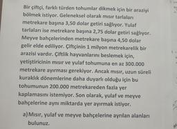 1. a po
Bu
A)
2 a
Bir çiftçi, farklı türden tohumlar dikmek için bir araziyi
bölmek istiyor. Geleneksel olarak mısır tarlaları
metrekare başına 3,50 dolar getiri sağlıyor. Yulaf
tarlaları ise metrekare başına 2,75 dolar getiri sağlıyor.
Meyve bahçelerinden metrekare başına 4,50 dolar
gelir elde ediliyor. Çiftçinin 1 milyon metrekarelik bir
arazisi vardır. Çiftlik hayvanlarını beslemek için,
yetiştiricinin mısır ve yulaf tohumuna en az 300.000
metrekare ayırması gerekiyor. Ancak mısır, uzun süreli
kuraklık dönemlerine daha duyarlı olduğu için bu
tohumunun 200.000 metrekareden fazla yer
kaplamasını istemiyor. Son olarak, yulaf ve meyve
bahçelerine aynı miktarda yer ayırmak istiyor.
B
A
3.
a) Mısır, yulaf ve meyve bahçelerine ayrılan alanları
bulunuz.
