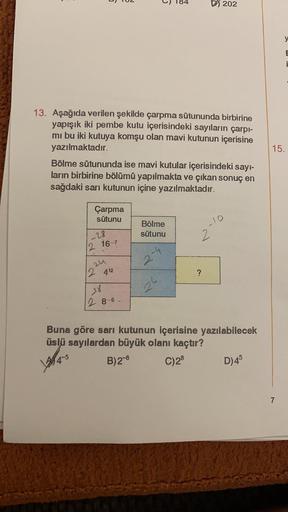 184
D5 202
y
E
i
13. Aşağıda verilen şekilde çarpma sütununda birbirine
yapışık iki pembe kutu içerisindeki sayıların çarpı-
mi bu iki kutuya komşu olan mavi kutunun içerisine
yazılmaktadır.
Bölme sütununda ise mavi kutular içerisindeki sayi-
ların birbiri