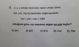 2. x, y, z sıfırdan farklı birer rakam olmak üzere,
XYZ, Yzx, zxy üç basamaklı doğal sayılardır.
XYZ + yZX + zxy = 1554
olduğuna göre, xyz sayısının değeri en çok kaçtır?
A) 941
B) 851
C) 815
D) 743
E) 734