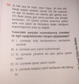 12. (1) Her şey bir hiçtir, diyor Vigny: (11) Kim bilir
hangi yaşam tokadını yemiş! (III) Ne mutluluk
ne aşk ne dostluk var olamaz gibi gelmiş ona.
(IV) Belki birkaç gün sonra yeniden söz etmiştir
bunlardan. (V) Çünkü yıkılma anlarımız çoktur
ama nice şeyin de dünyalara değer olduğunu
düşündüğümüz anlar az değildir.
Yukarıdaki parçada numaralanmış cümleler
ile ilgili aşağıdakilerden hangisi söylenemez?
A) I. cümlede sifat tamlamasının tamlananı
zamirdir.
B) II. cümlede soru zamiri kullanılmıştır.
C) III. cümlede yönelme eki alan şahıs zamiri
uns Sarmg) Türkçe Soru Bankası
vardır.
D) IV. cümlede işaret zamiri vardır.
E) V. cümlede belgisiz zamir tamlanan eki almış-
tir.
