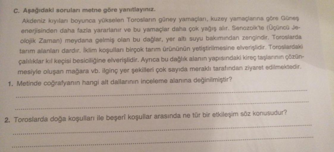 c. Aşağıdaki soruları metne göre yanıtlayınız.
Akdeniz kıyıları boyunca yükselen Torosların güney yamaçlari, kuzey yamaçlarına göre Güneş
enerjisinden daha fazla yararlanır ve bu yamaçlar daha çok yağış alır. Senozoik'te (Üçüncü Je-
olojik Zaman) meydana g