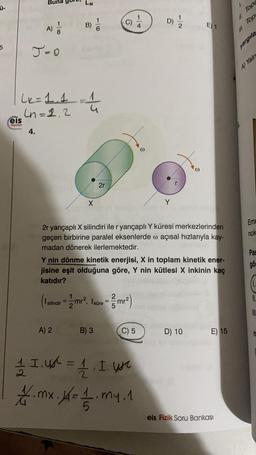 Bun
LN
A
April
c) i
MA
1
8
B)
2
E) 1
A)
5
J-O
11. Top
yargıla
A) Yaln
Lk=1.1
Un=2,2
-
1
u
eis
Yayinlan
4.
2r
X
Y
Em
nok
2r yarıçaplı X silindiri ile r yarıçaplı Y küresi merkezlerinden
geçen birbirine paralel eksenlerde o açısal hızlarıyla kay-
madan dönerek ilerlemektedir.
Y nin dönme kinetik enerjisi, X in toplam kinetik ener-
jisine eşit olduğuna göre, Y nin kütlesi X inkinin kaç
katıdır?
Pal
gö
(Talindir = me?, Ikire =
amrmr2)
= =
A) 2
B) 3
C) 5
5
D) 10
E) 15
1 I. 4l = 1, I. we
7.mx. = 12 my.1
eis Fizik Soru Bankası