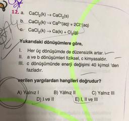 Ah
12. a. CaCl2(k) CaCl2(s)
b. CaCl2(k) → Ca2+(aq) + 2CH(aq)
6. CaCl2(k) → Ca(k) + Cl2(g)
Yukarıdaki dönüşümlere göre,
1. Her üç dönüşümde de düzensizlik artar.
II. a ve b dönüşümleri fiziksel, c kimyasaldır.
III. c dönüşümünde enerji değişimi 40 kj/mol 'den
fazladır.
verilen yargılardan hangileri doğrudur?
A) Yalnız B) Yalnız 11
C) Yalnız III
D) I ve II
E) I, II ve III
