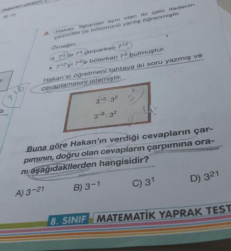 3. Hakan, tabanlan aynı olan iki üslü ifadenin
çarpinim ve bölümünü yanlış öğrenmiştir.
Örneğin;
73 lle 74 çarparken 712
• 712'yi 74'e bölerken 73 bulmuştur.
-7
Hakan'ın öğretmeni tahtaya iki soru yazmış
ve
cevaplamasını istemiştir.
3
3-3.32
a
3-8:32
Buna