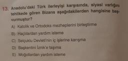 13. Anadolu'daki Türk ilerleyişi karşısında, siyasi varlığını
tehlikede gören Bizans aşağıdakilerden hangisine bas-
vurmuştur?
A) Katolik ve Ortodoks mezheplerini birleştirme
B) Haçlılardan yardım isteme
C) Selçuklu Devleti'nin iç işlerine karışma
D) Başkentini İznik'e taşıma
E) Moğollardan yardım isteme