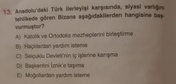 13. Anadolu'daki Türk ilerleyişi karşısında, siyasi varlığını
tehlikede gören Bizans aşağıdakilerden hangisine bas-
vurmuştur?
A) Katolik ve Ortodoks mezheplerini birleştirme
B) Haçlılardan yardım isteme
C) Selçuklu Devleti'nin iç işlerine karışma
D) Başkentini İznik'e taşıma
E) Moğollardan yardım isteme
