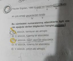 Haydar Ergülen, 1980 Kuşağı'nın hazırlık döneminde
1
II
en çok emeği geçenlerden biridir.
IV
V
Bu cümledeki numaralanmış sözcüklerle ilgili ola-
rak aşağıda verilen bilgilerden hangisi yanlıstır?
A sözcük, tamlayan eki almıştır.
B) II. sözcük, türemiş bir sözcüktür.
C) II. sözcük, basit yapılı bir sözcüktür.
D) IV. sözcük, türemiş bir sözcüktür.
E) V. sözcük, çekim eki almıştır.
amayan
am
