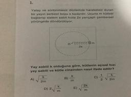1.
Yatay ve sürtünmesiz düzlemde hareketsiz duran
bir yayın serbest boyu x kadardır. Ucuna m kütlesi
bağlanıp sistem sabit hızla 2x yançaplı çembersel
yörüngede döndürülüyor.
ooooom
2x
Yay sabiti k olduğuna göre, kütlenin açısal hizi
yay sabiti ve kütle cinsinden nasıl ifade edilir?
k
k
k
B)
A)
V2m
C)
2 V 2m
k
2k
D) 2
E)
m
m