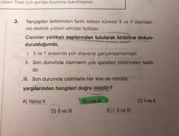 imleri Testi için ayrılan kısmına işaretleyiniz.
3.
Yarıçapları birbirinden farklı iletken küresel X ve Y cisimleri-
nin elektrik yükleri sıfırdan farklıdır.
Cisimler yalıtkan saplarından tutularak birbirine dokun-
durulduğunda,
I. X ile Y arasında yük alışverişi gerçekleşmemiştir.
II. Son durumda cisimlerin yük işaretleri birbirinden farklı-
dır.
III. Son durumda cisimlerin her ikisi de nötrdür.
yargılarından hangileri doğru olabilir?
A) Yalnız II
B) I ve II
C) I ve II
D) II ve III
E) I, II ve III
